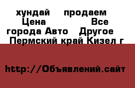 хундай 78 продаем › Цена ­ 650 000 - Все города Авто » Другое   . Пермский край,Кизел г.